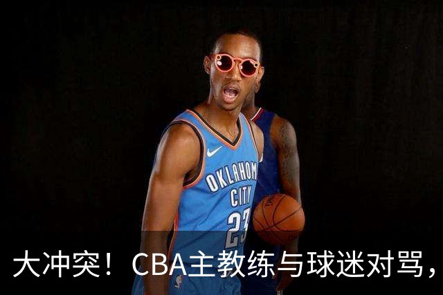 大冲突！CBA主教练与球迷对骂，场面十分尴尬