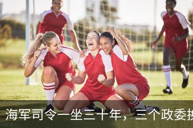 海军司令一坐三十年，三个政委换了个遍，最差都是中将