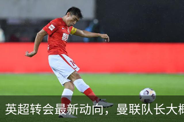 英超转会最新动向，曼联队长大概率离队，米兰等在门口准备接人