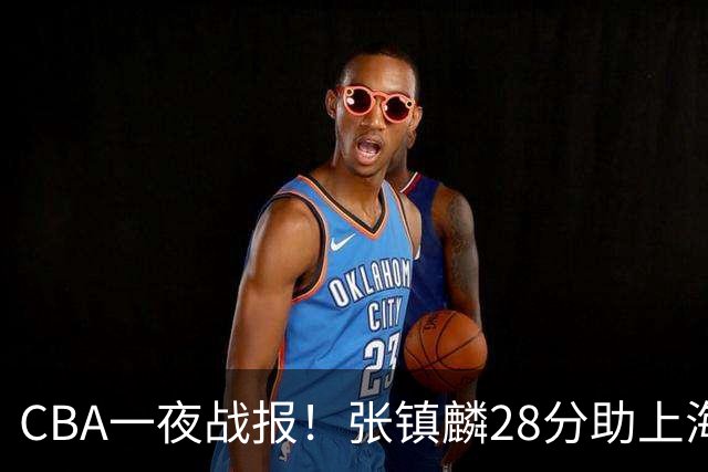 CBA一夜战报！张镇麟28分助上海两连胜，深圳外援单节6记三分救主